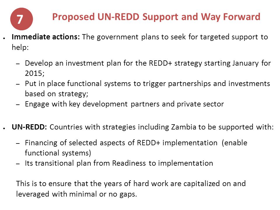 Proposed UN-REDD Support and Way Forward ● Immediate actions: The government plans to seek for targeted support to help: – Develop an investment plan for the REDD+ strategy starting January for 2015; – Put in place functional systems to trigger partnerships and investments based on strategy; – Engage with key development partners and private sector ● UN-REDD: Countries with strategies including Zambia to be supported with: – Financing of selected aspects of REDD+ implementation (enable functional systems) – Its transitional plan from Readiness to implementation This is to ensure that the years of hard work are capitalized on and leveraged with minimal or no gaps.