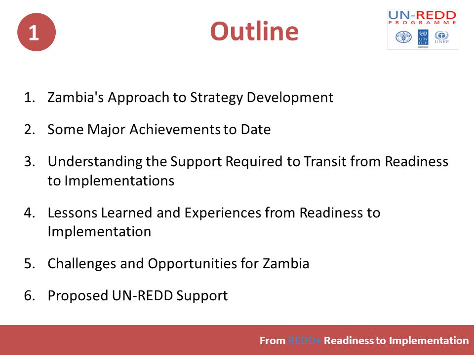Outline 1.Zambia s Approach to Strategy Development 2.Some Major Achievements to Date 3.Understanding the Support Required to Transit from Readiness to Implementations 4.Lessons Learned and Experiences from Readiness to Implementation 5.Challenges and Opportunities for Zambia 6.Proposed UN-REDD Support From REDD+ Readiness to Implementation 1