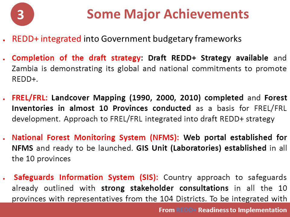 Some Major Achievements ● REDD+ integrated into Government budgetary frameworks ● Completion of the draft strategy: Draft REDD+ Strategy available and Zambia is demonstrating its global and national commitments to promote REDD+.