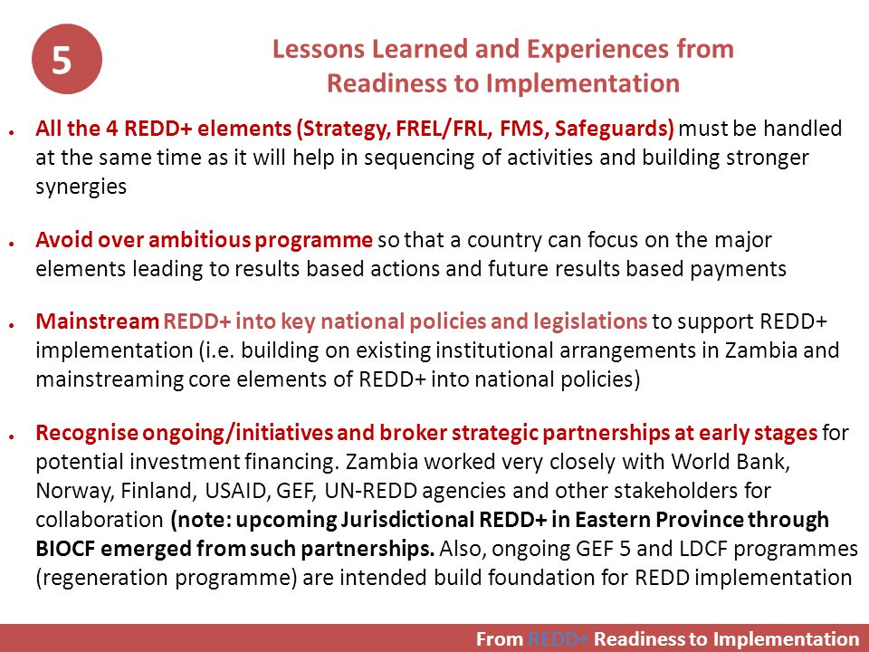 Lessons Learned and Experiences from Readiness to Implementation ● All the 4 REDD+ elements (Strategy, FREL/FRL, FMS, Safeguards) must be handled at the same time as it will help in sequencing of activities and building stronger synergies ● Avoid over ambitious programme so that a country can focus on the major elements leading to results based actions and future results based payments ● Mainstream REDD+ into key national policies and legislations to support REDD+ implementation (i.e.