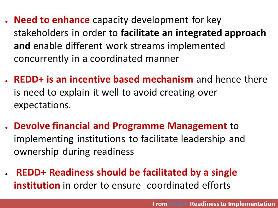 ● Need to enhance capacity development for key stakeholders in order to facilitate an integrated approach and enable different work streams implemented concurrently in a coordinated manner ● REDD+ is an incentive based mechanism and hence there is need to explain it well to avoid creating over expectations.
