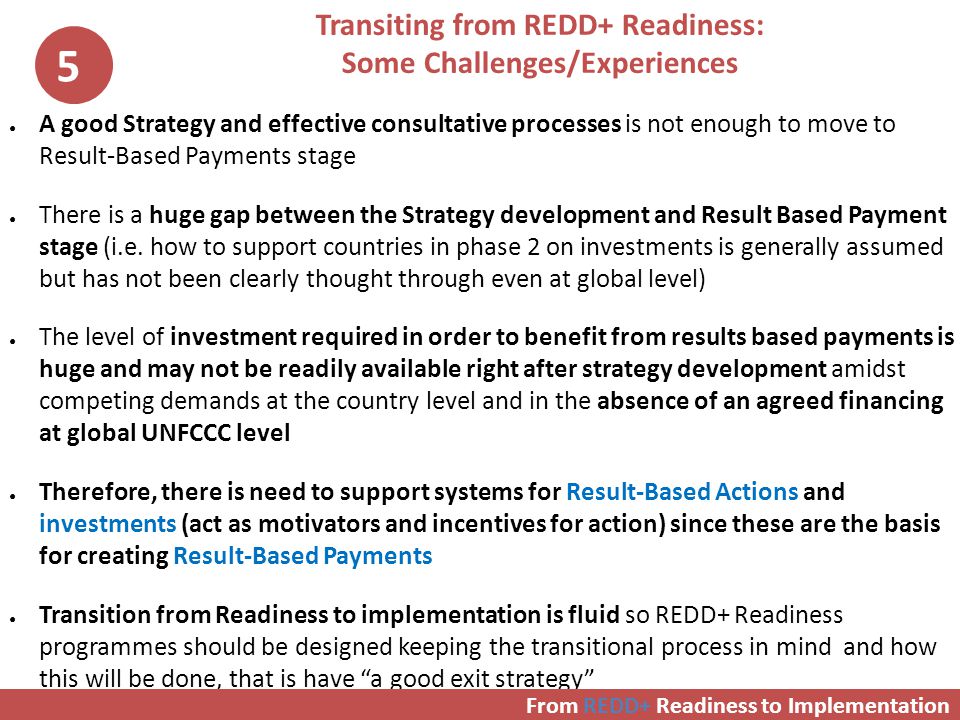 Transiting from REDD+ Readiness: Some Challenges/Experiences ● A good Strategy and effective consultative processes is not enough to move to Result-Based Payments stage ● There is a huge gap between the Strategy development and Result Based Payment stage (i.e.