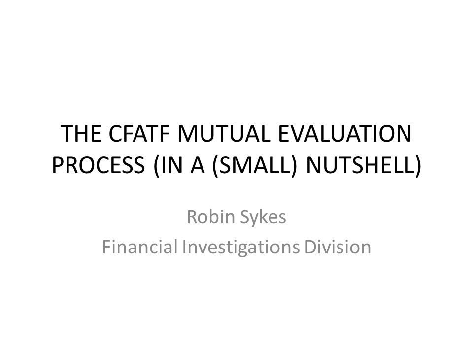 THE CFATF MUTUAL EVALUATION PROCESS (IN A (SMALL) NUTSHELL) Robin Sykes Financial Investigations Division