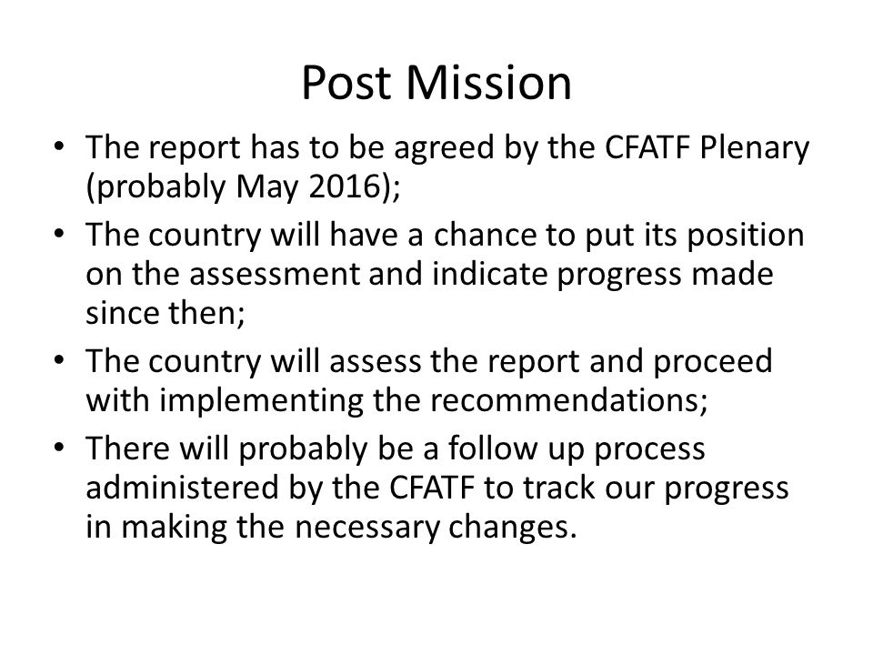 Post Mission The report has to be agreed by the CFATF Plenary (probably May 2016); The country will have a chance to put its position on the assessment and indicate progress made since then; The country will assess the report and proceed with implementing the recommendations; There will probably be a follow up process administered by the CFATF to track our progress in making the necessary changes.