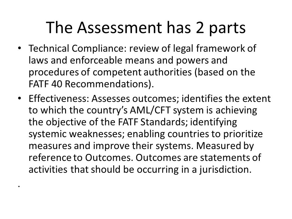 The Assessment has 2 parts Technical Compliance: review of legal framework of laws and enforceable means and powers and procedures of competent authorities (based on the FATF 40 Recommendations).