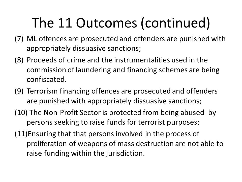 The 11 Outcomes (continued) (7)ML offences are prosecuted and offenders are punished with appropriately dissuasive sanctions; (8)Proceeds of crime and the instrumentalities used in the commission of laundering and financing schemes are being confiscated.