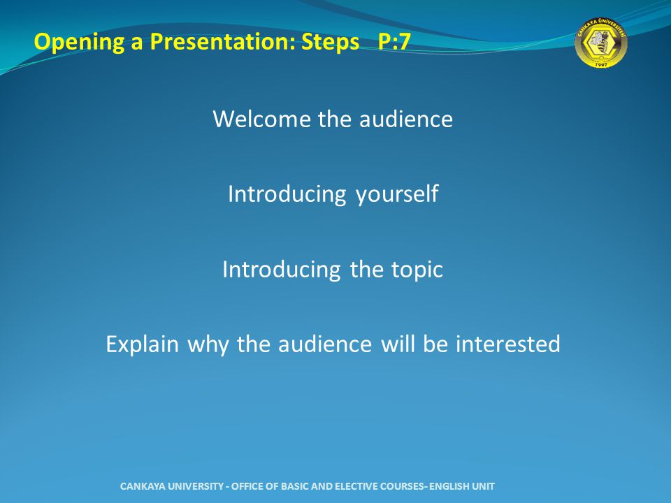 Welcome the audience Introducing yourself Introducing the topic Explain why the audience will be interested CANKAYA UNIVERSITY - OFFICE OF BASIC AND ELECTIVE COURSES- ENGLISH UNIT Opening a Presentation: Steps P:7