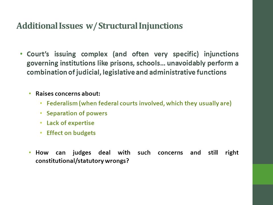 Additional Issues w/ Structural Injunctions Court’s issuing complex (and often very specific) injunctions governing institutions like prisons, schools… unavoidably perform a combination of judicial, legislative and administrative functions Raises concerns about: Federalism (when federal courts involved, which they usually are) Separation of powers Lack of expertise Effect on budgets How can judges deal with such concerns and still right constitutional/statutory wrongs
