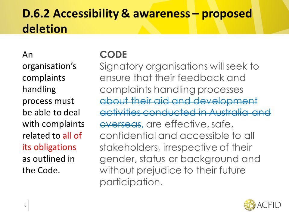 CODE Signatory organisations will seek to ensure that their feedback and complaints handling processes about their aid and development activities conducted in Australia and overseas, are effective, safe, confidential and accessible to all stakeholders, irrespective of their gender, status or background and without prejudice to their future participation.