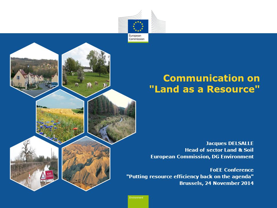 Communication on Land as a Resource Jacques DELSALLE Head of sector Land & Soil European Commission, DG Environment FoEE Conference Putting resource efficiency back on the agenda Brussels, 24 November 2014