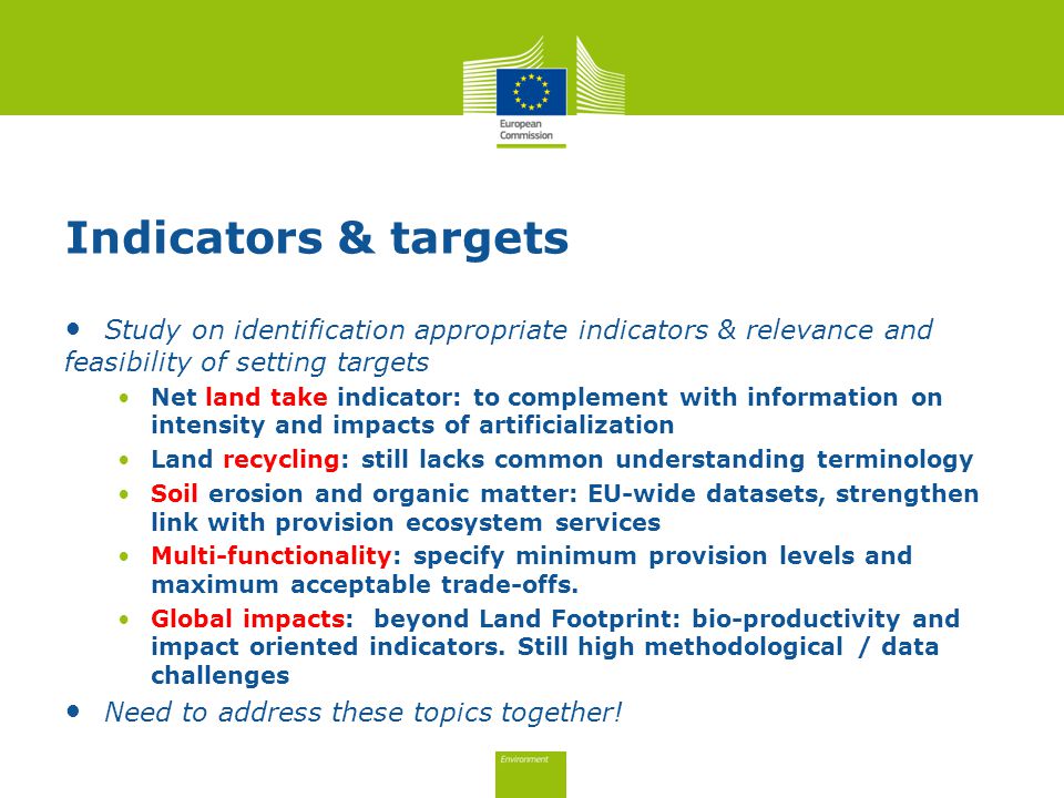 Indicators & targets Study on identification appropriate indicators & relevance and feasibility of setting targets Net land take indicator: to complement with information on intensity and impacts of artificialization Land recycling: still lacks common understanding terminology Soil erosion and organic matter: EU-wide datasets, strengthen link with provision ecosystem services Multi-functionality: specify minimum provision levels and maximum acceptable trade-offs.