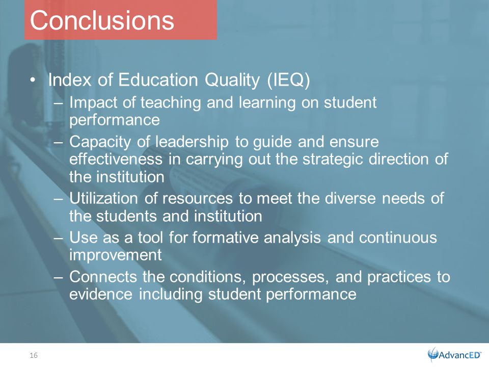Conclusions Index of Education Quality (IEQ) –Impact of teaching and learning on student performance –Capacity of leadership to guide and ensure effectiveness in carrying out the strategic direction of the institution –Utilization of resources to meet the diverse needs of the students and institution –Use as a tool for formative analysis and continuous improvement –Connects the conditions, processes, and practices to evidence including student performance 16