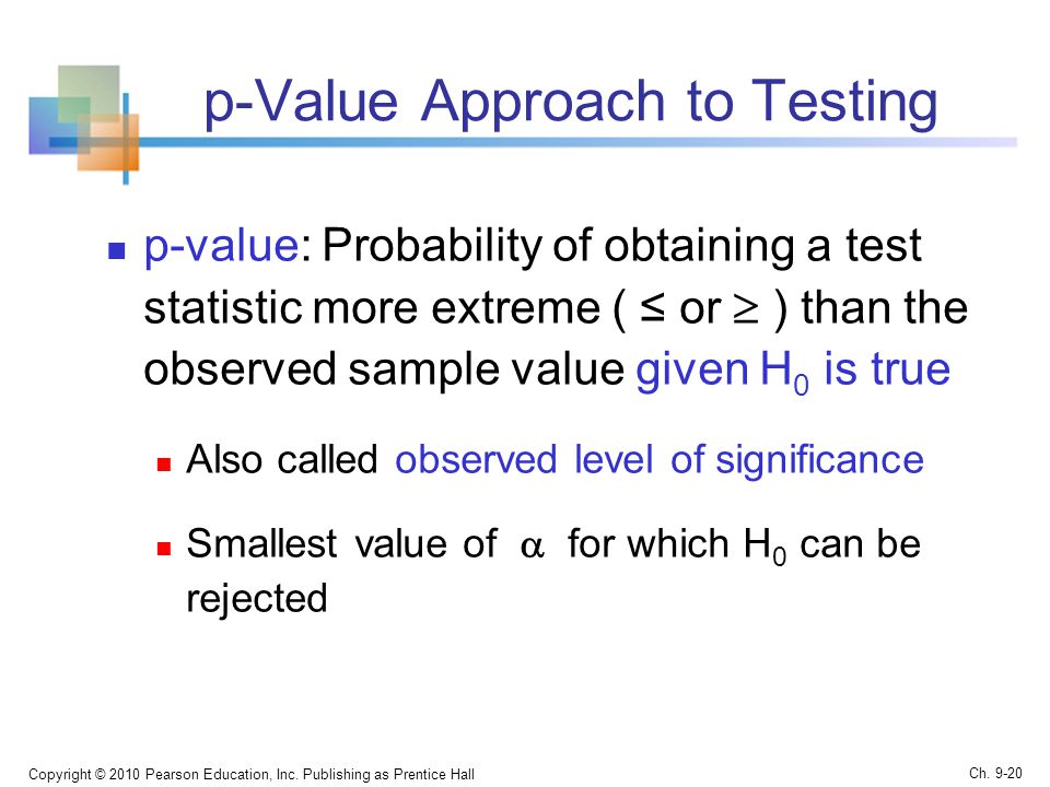 p-Value Approach to Testing p-value: Probability of obtaining a test statistic more extreme ( ≤ or  ) than the observed sample value given H 0 is true Also called observed level of significance Smallest value of  for which H 0 can be rejected Copyright © 2010 Pearson Education, Inc.