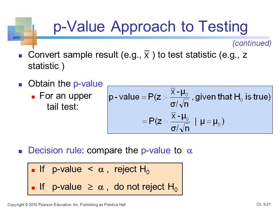 p-Value Approach to Testing Convert sample result (e.g., ) to test statistic (e.g., z statistic ) Obtain the p-value For an upper tail test: Decision rule: compare the p-value to  If p-value < , reject H 0 If p-value  , do not reject H 0 Copyright © 2010 Pearson Education, Inc.