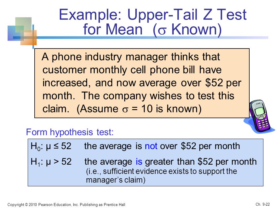 Example: Upper-Tail Z Test for Mean (  Known) A phone industry manager thinks that customer monthly cell phone bill have increased, and now average over $52 per month.