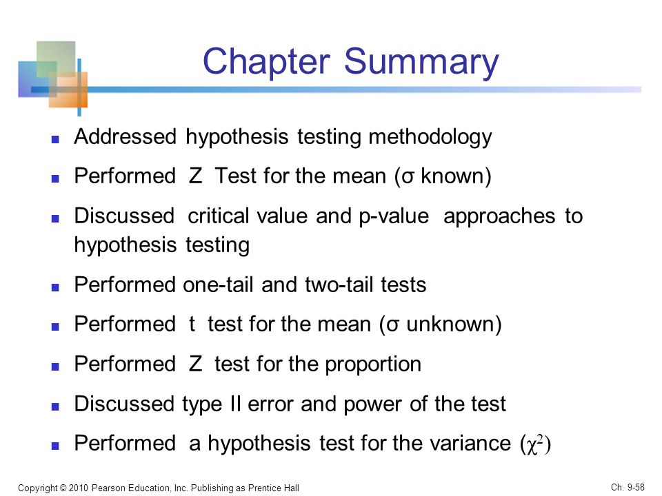 Chapter Summary Addressed hypothesis testing methodology Performed Z Test for the mean (σ known) Discussed critical value and p-value approaches to hypothesis testing Performed one-tail and two-tail tests Performed t test for the mean (σ unknown) Performed Z test for the proportion Discussed type II error and power of the test Performed a hypothesis test for the variance ( χ 2 ) Copyright © 2010 Pearson Education, Inc.