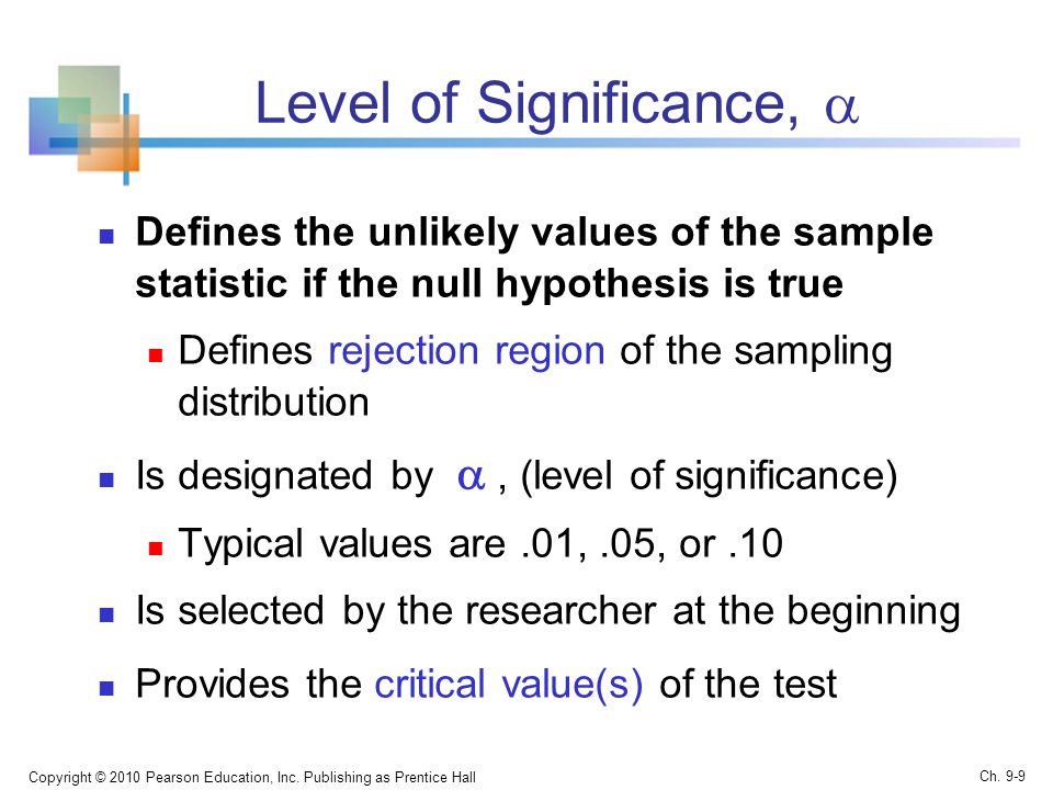 Level of Significance,  Defines the unlikely values of the sample statistic if the null hypothesis is true Defines rejection region of the sampling distribution Is designated by , (level of significance) Typical values are.01,.05, or.10 Is selected by the researcher at the beginning Provides the critical value(s) of the test Copyright © 2010 Pearson Education, Inc.