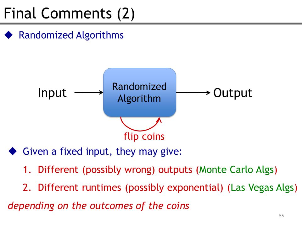  Given a fixed input, they may give: 1.Different (possibly wrong) outputs (Monte Carlo Algs) 2.Different runtimes (possibly exponential) (Las Vegas Algs) depending on the outcomes of the coins Final Comments (2) Randomized Algorithm Input Output flip coins 55  Randomized Algorithms
