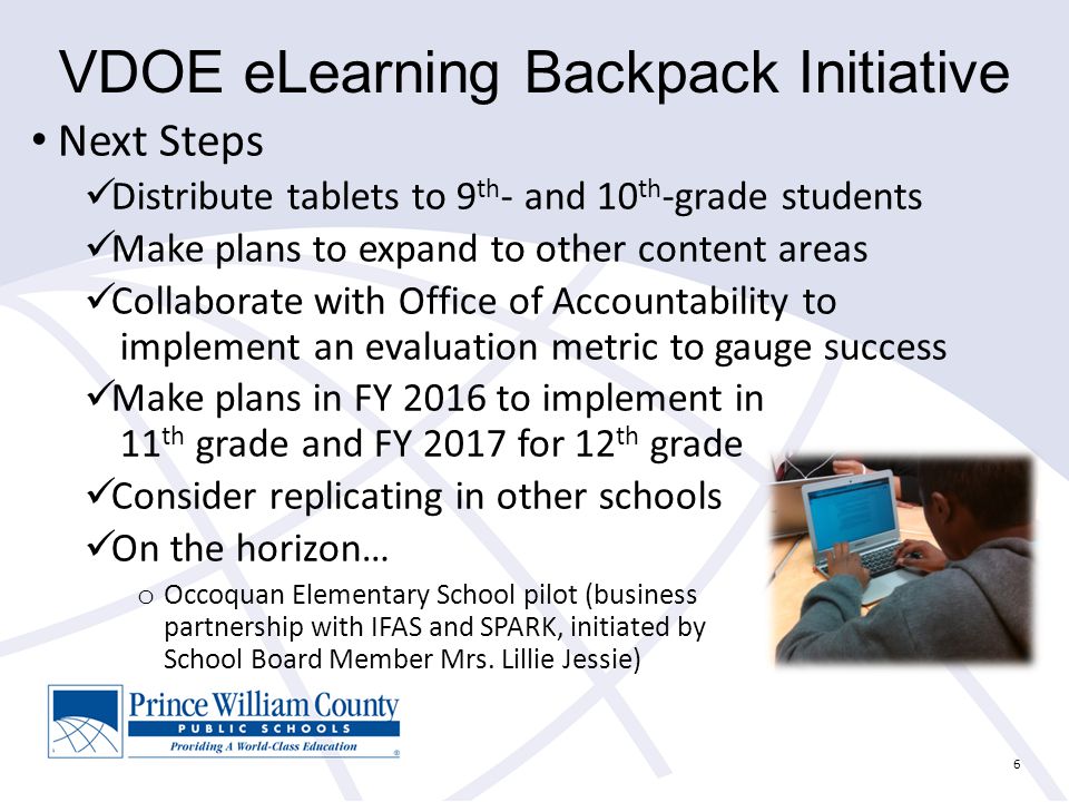6 VDOE eLearning Backpack Initiative Next Steps Distribute tablets to 9 th - and 10 th -grade students Make plans to expand to other content areas Collaborate with Office of Accountability to implement an evaluation metric to gauge success Make plans in FY 2016 to implement in 11 th grade and FY 2017 for 12 th grade Consider replicating in other schools On the horizon… o Occoquan Elementary School pilot (business partnership with IFAS and SPARK, initiated by School Board Member Mrs.