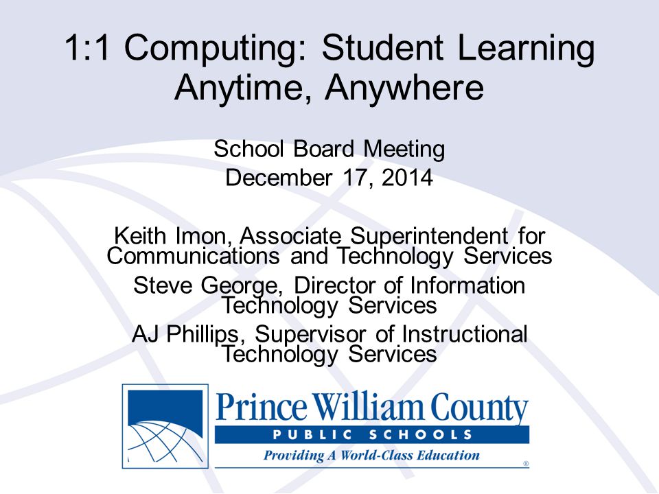 1:1 Computing: Student Learning Anytime, Anywhere School Board Meeting December 17, 2014 Keith Imon, Associate Superintendent for Communications and Technology Services Steve George, Director of Information Technology Services AJ Phillips, Supervisor of Instructional Technology Services