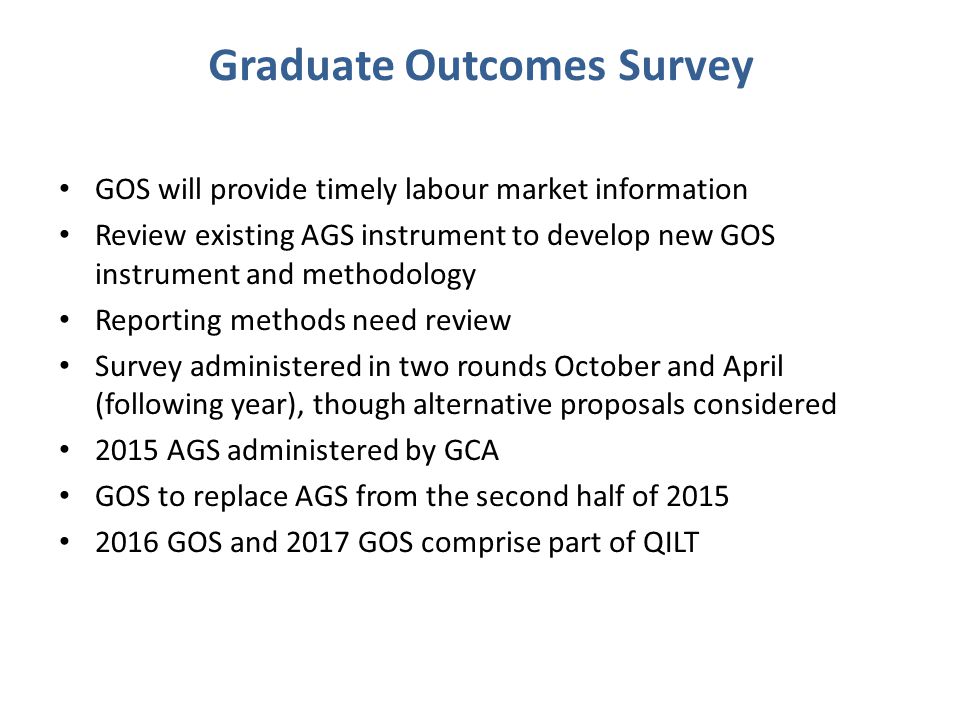 Graduate Outcomes Survey GOS will provide timely labour market information Review existing AGS instrument to develop new GOS instrument and methodology Reporting methods need review Survey administered in two rounds October and April (following year), though alternative proposals considered 2015 AGS administered by GCA GOS to replace AGS from the second half of GOS and 2017 GOS comprise part of QILT