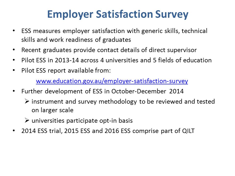 Employer Satisfaction Survey ESS measures employer satisfaction with generic skills, technical skills and work readiness of graduates Recent graduates provide contact details of direct supervisor Pilot ESS in across 4 universities and 5 fields of education Pilot ESS report available from:   Further development of ESS in October-December 2014  instrument and survey methodology to be reviewed and tested on larger scale  universities participate opt-in basis 2014 ESS trial, 2015 ESS and 2016 ESS comprise part of QILT