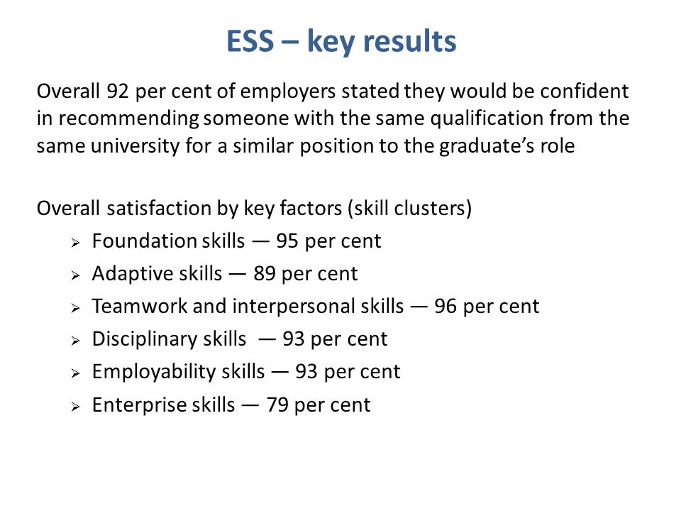 ESS – key results Overall 92 per cent of employers stated they would be confident in recommending someone with the same qualification from the same university for a similar position to the graduate’s role Overall satisfaction by key factors (skill clusters)  Foundation skills — 95 per cent  Adaptive skills — 89 per cent  Teamwork and interpersonal skills — 96 per cent  Disciplinary skills — 93 per cent  Employability skills — 93 per cent  Enterprise skills — 79 per cent
