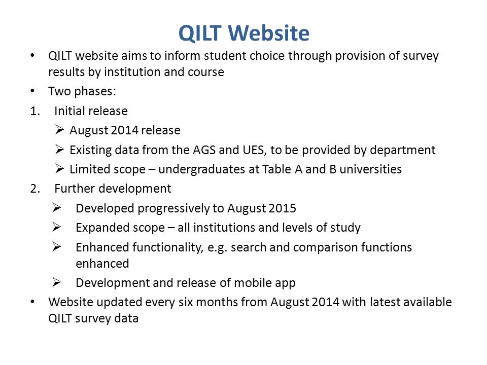 QILT Website QILT website aims to inform student choice through provision of survey results by institution and course Two phases: 1.Initial release  August 2014 release  Existing data from the AGS and UES, to be provided by department  Limited scope – undergraduates at Table A and B universities 2.Further development  Developed progressively to August 2015  Expanded scope – all institutions and levels of study  Enhanced functionality, e.g.