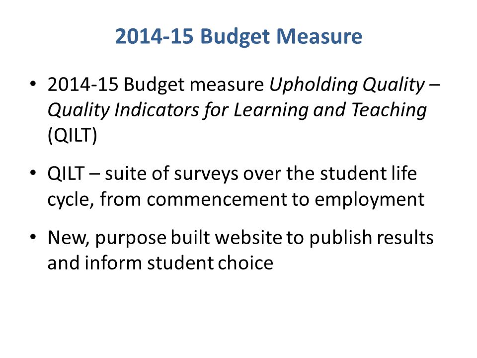 Budget Measure Budget measure Upholding Quality – Quality Indicators for Learning and Teaching (QILT) QILT – suite of surveys over the student life cycle, from commencement to employment New, purpose built website to publish results and inform student choice
