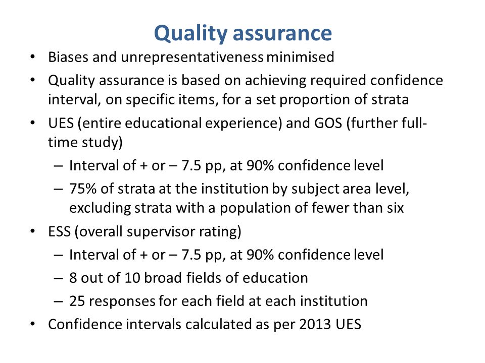 Quality assurance Biases and unrepresentativeness minimised Quality assurance is based on achieving required confidence interval, on specific items, for a set proportion of strata UES (entire educational experience) and GOS (further full- time study) – Interval of + or – 7.5 pp, at 90% confidence level – 75% of strata at the institution by subject area level, excluding strata with a population of fewer than six ESS (overall supervisor rating) – Interval of + or – 7.5 pp, at 90% confidence level – 8 out of 10 broad fields of education – 25 responses for each field at each institution Confidence intervals calculated as per 2013 UES