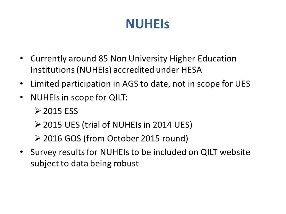 NUHEIs Currently around 85 Non University Higher Education Institutions (NUHEIs) accredited under HESA Limited participation in AGS to date, not in scope for UES NUHEIs in scope for QILT:  2015 ESS  2015 UES (trial of NUHEIs in 2014 UES)  2016 GOS (from October 2015 round) Survey results for NUHEIs to be included on QILT website subject to data being robust
