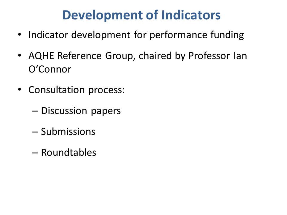 Indicator development for performance funding AQHE Reference Group, chaired by Professor Ian O’Connor Consultation process: – Discussion papers – Submissions – Roundtables Development of Indicators