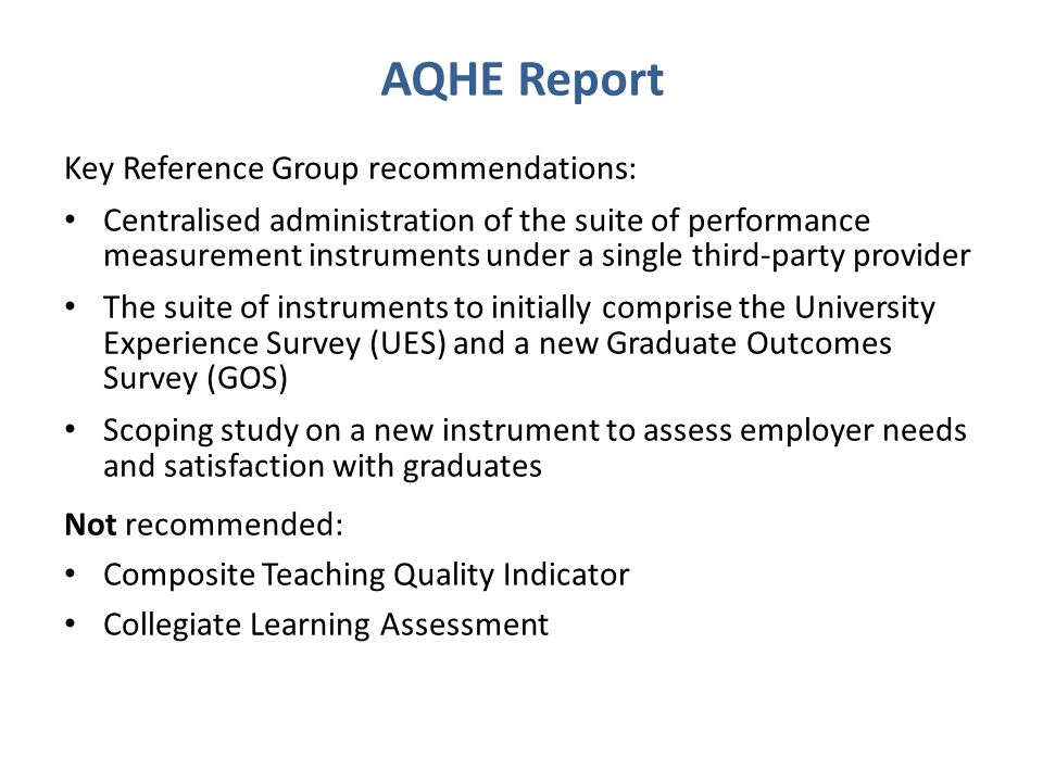 AQHE Report Key Reference Group recommendations: Centralised administration of the suite of performance measurement instruments under a single third-party provider The suite of instruments to initially comprise the University Experience Survey (UES) and a new Graduate Outcomes Survey (GOS) Scoping study on a new instrument to assess employer needs and satisfaction with graduates Not recommended: Composite Teaching Quality Indicator Collegiate Learning Assessment
