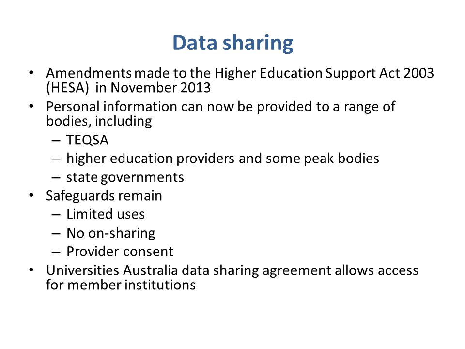 Amendments made to the Higher Education Support Act 2003 (HESA) in November 2013 Personal information can now be provided to a range of bodies, including – TEQSA – higher education providers and some peak bodies – state governments Safeguards remain – Limited uses – No on-sharing – Provider consent Universities Australia data sharing agreement allows access for member institutions Data sharing