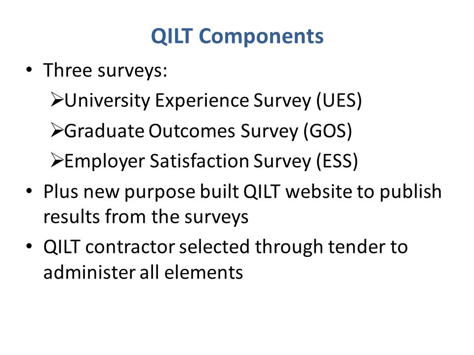 QILT Components Three surveys:  University Experience Survey (UES)  Graduate Outcomes Survey (GOS)  Employer Satisfaction Survey (ESS) Plus new purpose built QILT website to publish results from the surveys QILT contractor selected through tender to administer all elements
