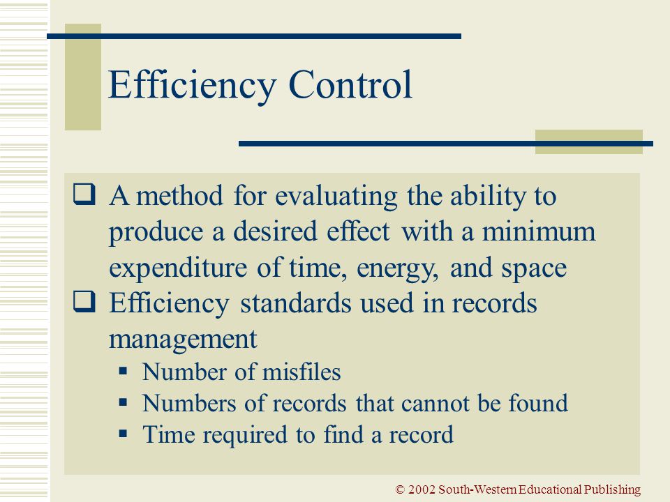 © 2002 South-Western Educational Publishing Efficiency Control  A method for evaluating the ability to produce a desired effect with a minimum expenditure of time, energy, and space  Efficiency standards used in records management  Number of misfiles  Numbers of records that cannot be found  Time required to find a record