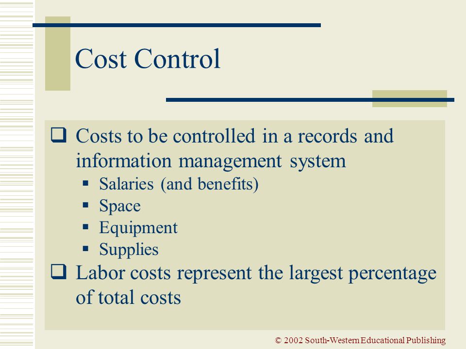 © 2002 South-Western Educational Publishing Cost Control  Costs to be controlled in a records and information management system  Salaries (and benefits)  Space  Equipment  Supplies  Labor costs represent the largest percentage of total costs