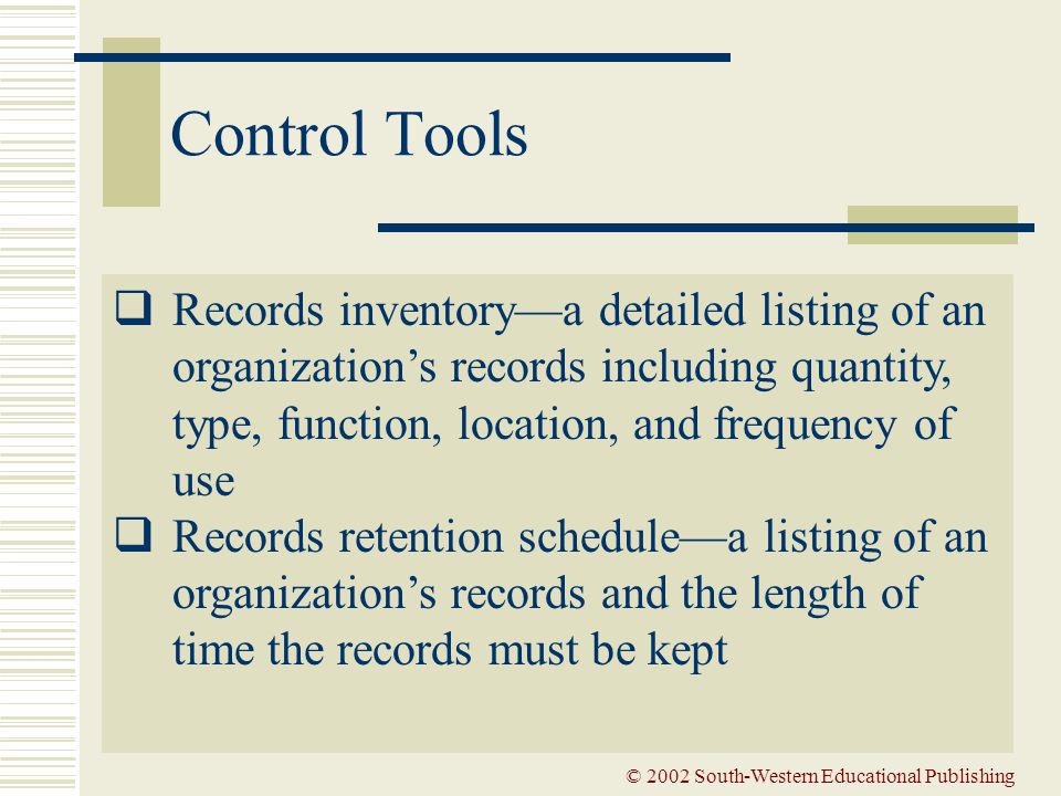 © 2002 South-Western Educational Publishing Control Tools  Records inventory—a detailed listing of an organization’s records including quantity, type, function, location, and frequency of use  Records retention schedule—a listing of an organization’s records and the length of time the records must be kept