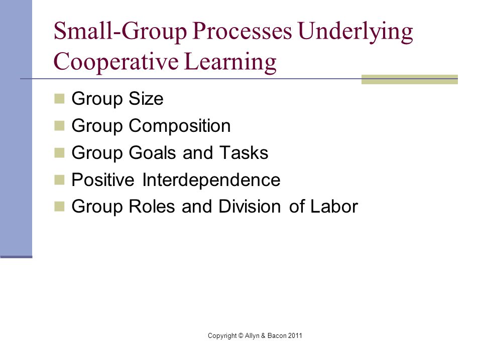 Copyright © Allyn & Bacon 2011 Small-Group Processes Underlying Cooperative Learning Group Size Group Composition Group Goals and Tasks Positive Interdependence Group Roles and Division of Labor