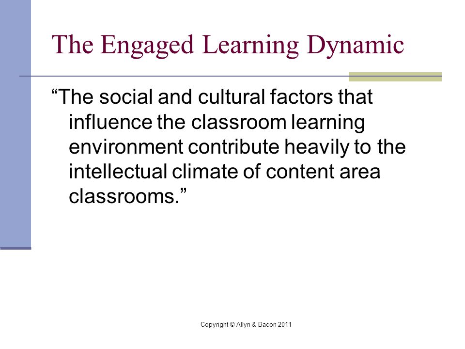 Copyright © Allyn & Bacon 2011 The Engaged Learning Dynamic The social and cultural factors that influence the classroom learning environment contribute heavily to the intellectual climate of content area classrooms.
