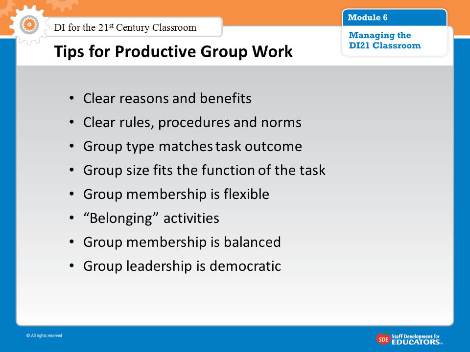 Tips for Productive Group Work Clear reasons and benefits Clear rules, procedures and norms Group type matches task outcome Group size fits the function of the task Group membership is flexible Belonging activities Group membership is balanced Group leadership is democratic DI for the 21 st Century Classroom