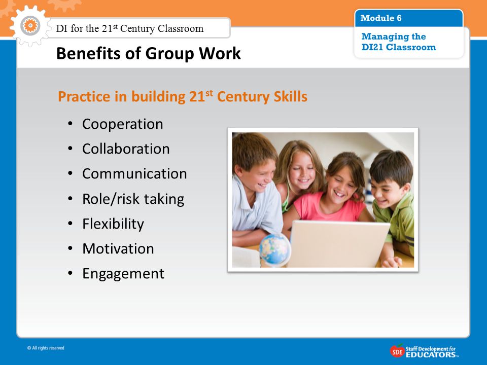 Benefits of Group Work Practice in building 21 st Century Skills Cooperation Collaboration Communication Role/risk taking Flexibility Motivation Engagement DI for the 21 st Century Classroom