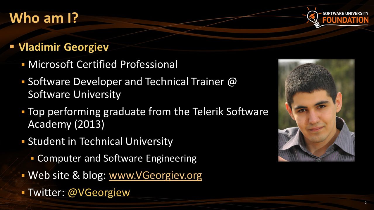 2  Vladimir Georgiev  Microsoft Certified Professional  Software Developer and Technical Software University  Top performing graduate from the Telerik Software Academy (2013)  Student in Technical University  Computer and Software Engineering  Web site & blog:    Who am I