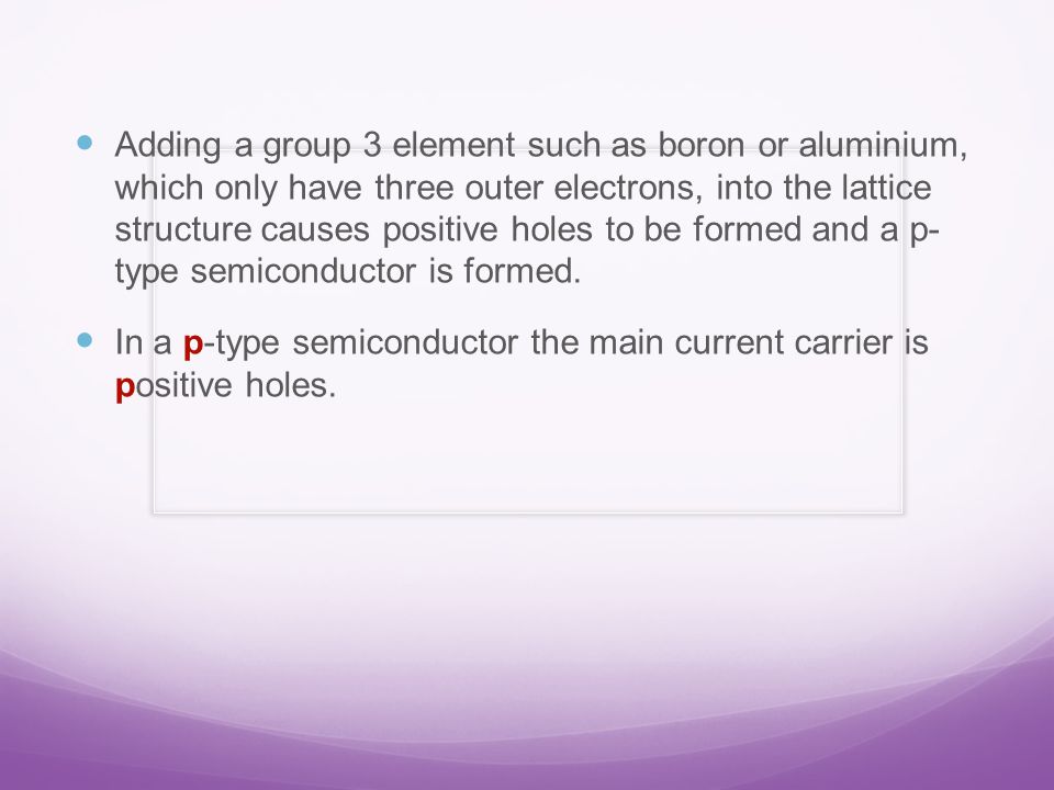 Adding a group 3 element such as boron or aluminium, which only have three outer electrons, into the lattice structure causes positive holes to be formed and a p- type semiconductor is formed.