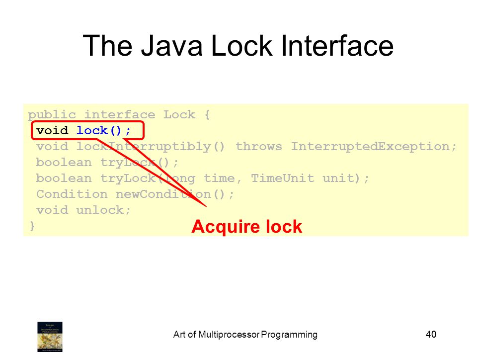 Art of Multiprocessor Programming40 public interface Lock { void lock(); void lockInterruptibly() throws InterruptedException; boolean tryLock(); boolean tryLock(long time, TimeUnit unit); Condition newCondition(); void unlock; } The Java Lock Interface Acquire lock