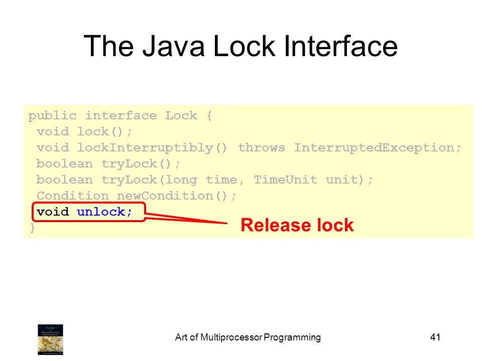 Art of Multiprocessor Programming41 public interface Lock { void lock(); void lockInterruptibly() throws InterruptedException; boolean tryLock(); boolean tryLock(long time, TimeUnit unit); Condition newCondition(); void unlock; } The Java Lock Interface Release lock