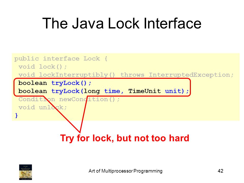 Art of Multiprocessor Programming42 public interface Lock { void lock(); void lockInterruptibly() throws InterruptedException; boolean tryLock(); boolean tryLock(long time, TimeUnit unit); Condition newCondition(); void unlock; } The Java Lock Interface Try for lock, but not too hard