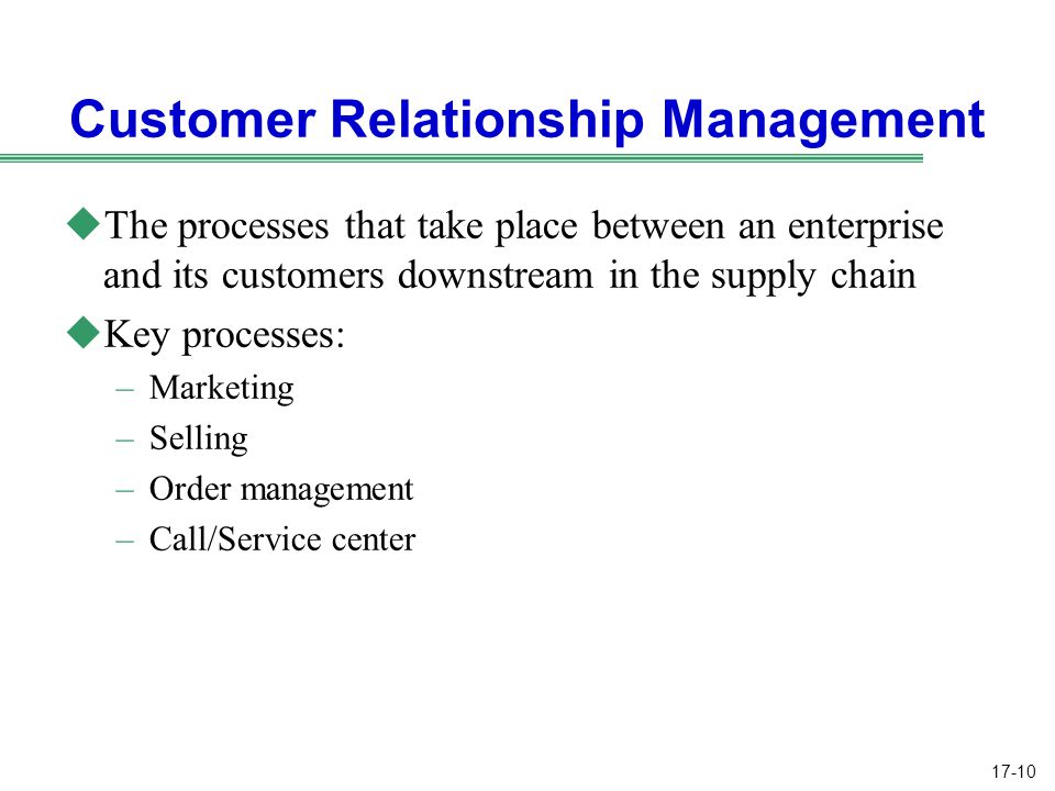 17-10 Customer Relationship Management uThe processes that take place between an enterprise and its customers downstream in the supply chain uKey processes: –Marketing –Selling –Order management –Call/Service center