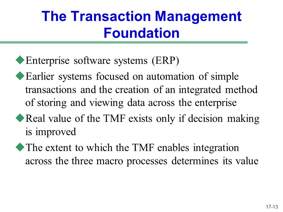 17-13 The Transaction Management Foundation uEnterprise software systems (ERP) uEarlier systems focused on automation of simple transactions and the creation of an integrated method of storing and viewing data across the enterprise uReal value of the TMF exists only if decision making is improved uThe extent to which the TMF enables integration across the three macro processes determines its value