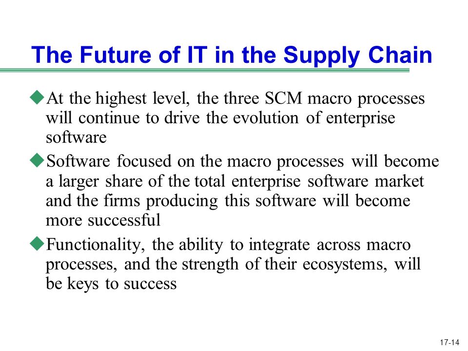 17-14 The Future of IT in the Supply Chain uAt the highest level, the three SCM macro processes will continue to drive the evolution of enterprise software uSoftware focused on the macro processes will become a larger share of the total enterprise software market and the firms producing this software will become more successful uFunctionality, the ability to integrate across macro processes, and the strength of their ecosystems, will be keys to success